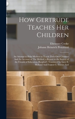 How Gertrude Teaches her Children: An Attempt to Help Mothers to Teach Their own Children And An Account of The Method, a Report to the Society of the by Pestalozzi, Johann Heinrich