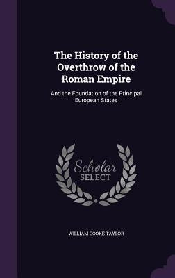 The History of the Overthrow of the Roman Empire: And the Foundation of the Principal European States by Taylor, William Cooke