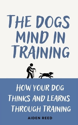 The Dogs Mind in Training: How your Dogs Thinks and Learns Trough Training by Reed, Aiden