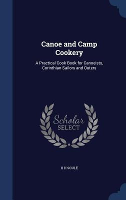 Canoe and Camp Cookery: A Practical Cook Book for Canoeists, Corinthian Sailors and Outers by Soulé, H. H.