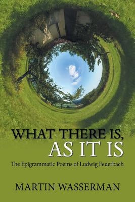 What There Is, as It Is: The Epigrammatic Poems of Ludwig Feuerbach by Wasserman, Martin