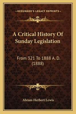 A Critical History Of Sunday Legislation: From 321 To 1888 A. D. (1888) by Lewis, Abram Herbert