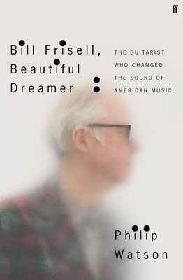 Bill Frisell, Beautiful Dreamer: The Guitarist Who Changed the Sound of American Music by Watson, Philip