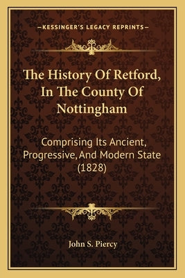 The History Of Retford, In The County Of Nottingham: Comprising Its Ancient, Progressive, And Modern State (1828) by Piercy, John S.