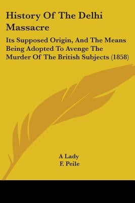 History Of The Delhi Massacre: Its Supposed Origin, And The Means Being Adopted To Avenge The Murder Of The British Subjects (1858) by A. Lady