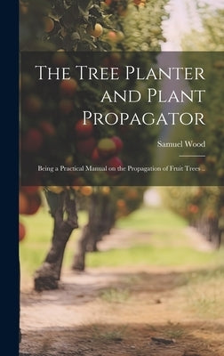 The Tree Planter and Plant Propagator; Being a Practical Manual on the Propagation of Fruit Trees .. by Wood, Samuel