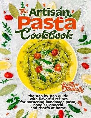 The Artisan Pasta Cookbook: The Step by Step Guide with Flavorful Recipes for Mastering Handmade Pasta, Noodles, Gnocchi and Risotto at Home by Donnelly, Kaitlyn