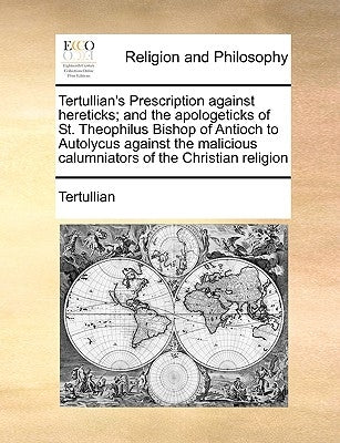 Tertullian's Prescription Against Hereticks; And the Apologeticks of St. Theophilus Bishop of Antioch to Autolycus Against the Malicious Calumniators by Tertullian