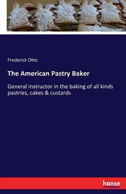 The American Pastry Baker: General instructor in the baking of all kinds pastries, cakes & custards by Otto, Frederick