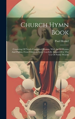 Church Hymn Book: Consisting Of Newly Composed Hymns, With An Of Hymns And Psalms, From Other Authors, Carefully Adapted For The Use Of by 1754-1825, Henkel Paul