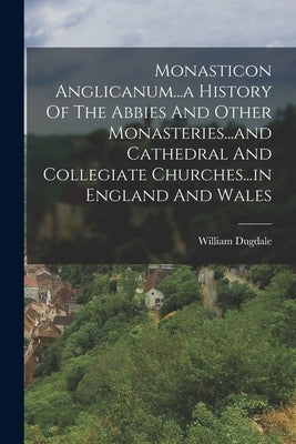 Monasticon Anglicanum...a History Of The Abbies And Other Monasteries...and Cathedral And Collegiate Churches...in England And Wales by Dugdale, William