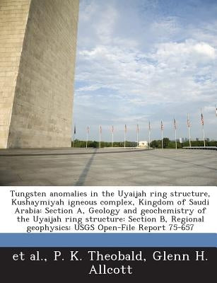 Tungsten Anomalies in the Uyaijah Ring Structure, Kushaymiyah Igneous Complex, Kingdom of Saudi Arabia: Section A, Geology and Geochemistry of the Uya by Theobald, P. K.