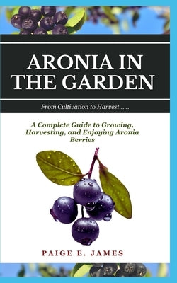 Aronia in the Garden: From Cultivation to Harvest: A Complete Guide to Growing, Harvesting, and Enjoying Aronia Berries by E. James, Paige