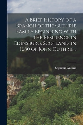 A Brief History of a Branch of the Guthrie Family Beginning With the Residence in Edinsburg, Scotland, in 1680 of John Guthrie... by Guthrie, Seymour