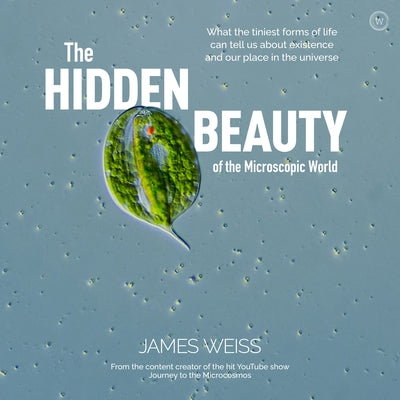 The Hidden Beauty of the Microscopic World: What the Tiniest Forms of Life Can Tells Us about Existence and Our Place in the Universe by Weiss, James