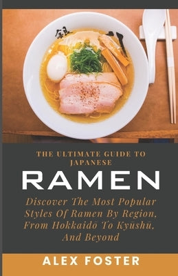 The Ultimate Guide To Japanese Ramen: Discover The Most Popular Styles Of Ramen By Region, From Hokkaid&#333; To Ky&#363;sh&#363;, And Beyond by Foster, Alex