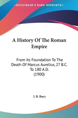 A History Of The Roman Empire: From Its Foundation To The Death Of Marcus Aurelius, 27 B.C. To 180 A.D. (1900) by Bury, J. B.