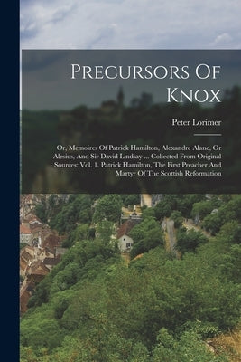 Precursors Of Knox: Or, Memoires Of Patrick Hamilton, Alexandre Alane, Or Alesius, And Sir David Lindsay ... Collected From Original Sourc by Lorimer, Peter