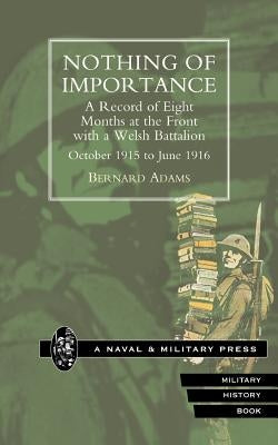 NOTHING OF IMPORTANCE. A Record of Eight Months at the Front with a Welsh Battalion October 1915 to June 1916 by Adams, Bernard