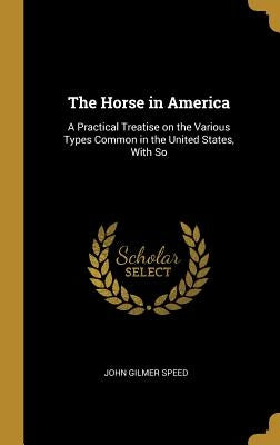 The Horse in America: A Practical Treatise on the Various Types Common in the United States, With So by Speed, John Gilmer