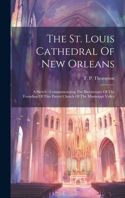 The St. Louis Cathedral Of New Orleans: A Sketch: Commemorating The Bicentenary Of The Founding Of This Parent Church Of The Mississippi Valley by Thompson, T. P.