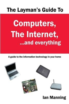 The Layman's Guide to Computers, the Internet, and Everything: A guide to the information technology in your home by Manning, Ian