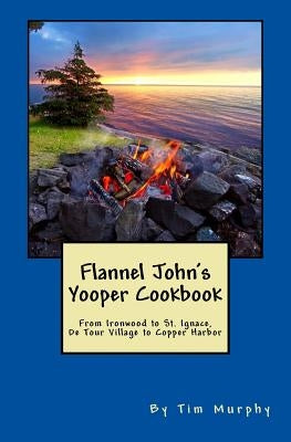 Flannel John's Yooper Cookbook: Recipes from Ironwood to St. Ignace, De Tour Village to Copper Harbor by Murphy, Tim