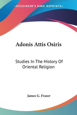 Adonis Attis Osiris: Studies In The History Of Oriental Religion by Frazer, James G.