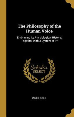 The Philosophy of the Human Voice: Embracing its Physiological History; Together With a System of Pr by Rush, James