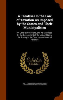 A Treatise On the Law of Taxation As Imposed by the States and Their Municipalities: Or Other Subdivisions, and As Exercised by the Government of the by Burroughs, William Henry