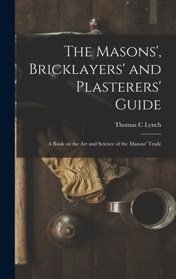 The Masons', Bricklayers' and Plasterers' Guide: A Book on the Art and Science of the Masons' Trade by Lynch, Thomas C.