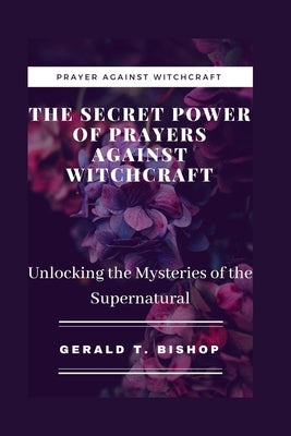 The Secret Power of Prayers Against Witchcraft: Unlocking the Mysteries of the Supernatural by T. Bishop, Gerald