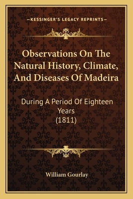 Observations On The Natural History, Climate, And Diseases Of Madeira: During A Period Of Eighteen Years (1811) by Gourlay, William