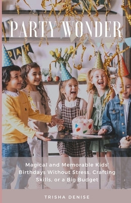 Party Wonder: Magical and Memorable Kids' Birthdays Without Stress, Crafting Skills, or a Big Budget by Denise, Trisha