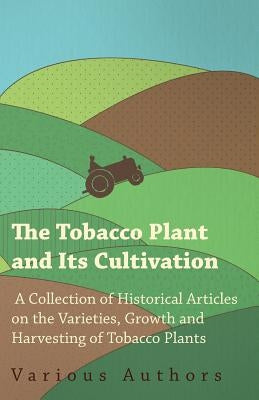 The Tobacco Plant and Its Cultivation - A Collection of Historical Articles on the Varieties, Growth and Harvesting of Tobacco Plants by Various