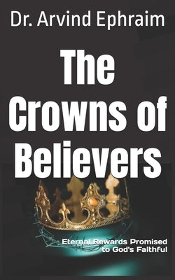 The Crowns of Believers: Eternal Rewards Promised to God's Faithful by Ephraim, Arvind