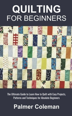 Quilting for Beginners: The Ultimate Guide to Learn How to Quilt with Easy Projects, Patterns and Techniques for Absolute Beginners by Coleman, Palmer