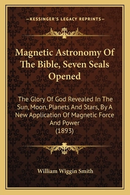 Magnetic Astronomy Of The Bible, Seven Seals Opened: The Glory Of God Revealed In The Sun, Moon, Planets And Stars, By A New Application Of Magnetic F by Smith, William Wiggin