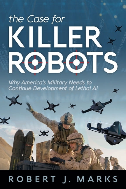 The Case for Killer Robots: Why America's Military Needs to Continue Development of Lethal AI by Marks, Robert J.