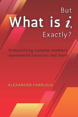 But What is i, Exactly?: Demystifying complex numbers, exponential functions and more by Farrugia, Alexander