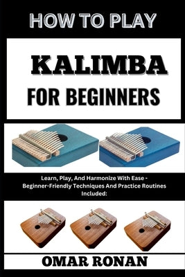 How to Play Kalimba for Beginners: Learn, Play, And Harmonize With Ease - Beginner-Friendly Techniques And Practice Routines Included: by Ronan, Omar