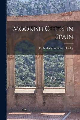 Moorish Cities in Spain by Hartley, Catherine Gasquoine