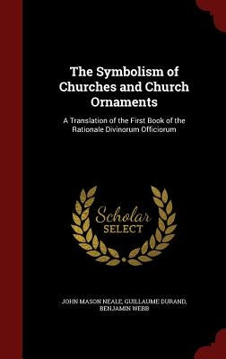 The Symbolism of Churches and Church Ornaments: A Translation of the First Book of the Rationale Divinorum Officiorum by Neale, John Mason