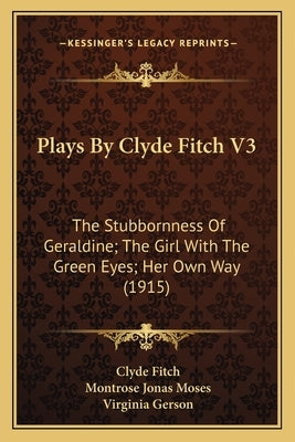 Plays by Clyde Fitch V3: The Stubbornness of Geraldine; The Girl with the Green Eyes; Her Own Way (1915) by Fitch, Clyde