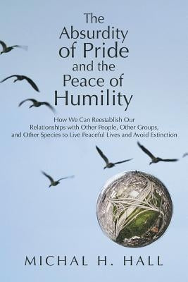 The Absurdity of Pride and the Peace of Humility: How We Can Reestablish Our Relationships with Other People, Other Groups, and Other Species to Live by Hall, Michal H.