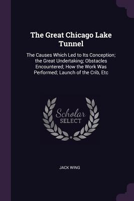 The Great Chicago Lake Tunnel: The Causes Which Led to Its Conception; the Great Undertaking; Obstacles Encountered; How the Work Was Performed; Laun by Wing, Jack