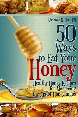 50 Ways to Eat Your Honey: Healthy Honey Recipes for Mastering the Art of Honeylingus by Spence, Kathryn