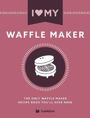 I Love My Waffle Maker: The Only Waffle Maker Recipe Book You'll Ever Need by Cooknation