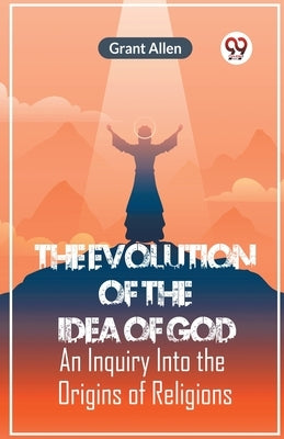 The Evolution Of The Idea Of God An Inquiry Into The Origins Of Religions by Allen Grant