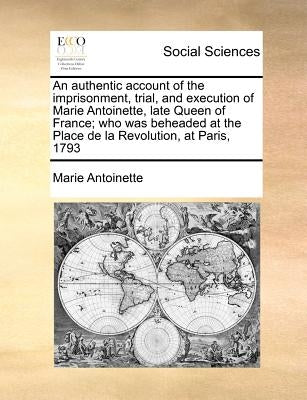 An Authentic Account of the Imprisonment, Trial, and Execution of Marie Antoinette, Late Queen of France; Who Was Beheaded at the Place de la Revoluti by Antoinette, Marie